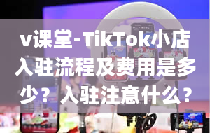 v课堂-TikTok小店入驻流程及费用是多少？入驻注意什么？