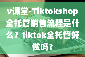 v课堂-Tiktokshop全托管销售流程是什么？tiktok全托管好做吗？