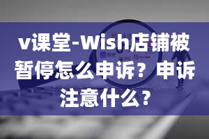 v课堂-Wish店铺被暂停怎么申诉？申诉注意什么？