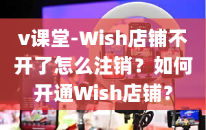 v课堂-Wish店铺不开了怎么注销？如何开通Wish店铺？