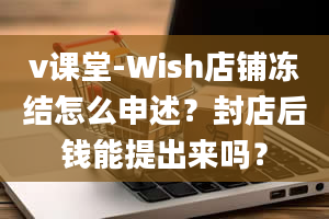 v课堂-Wish店铺冻结怎么申述？封店后钱能提出来吗？