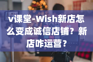 v课堂-Wish新店怎么变成诚信店铺？新店咋运营？