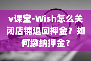 v课堂-Wish怎么关闭店铺退回押金？如何缴纳押金？