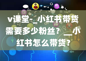 v课堂-_小红书带货需要多少粉丝？__小红书怎么带货？