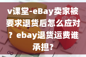 v课堂-eBay卖家被要求退货后怎么应对？ebay退货运费谁承担？