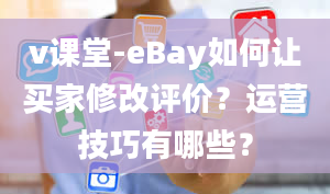 v课堂-eBay如何让买家修改评价？运营技巧有哪些？