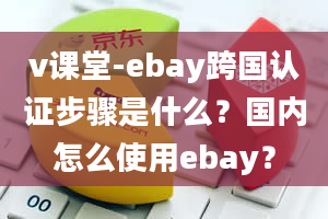 v课堂-ebay跨国认证步骤是什么？国内怎么使用ebay？