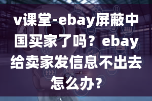 v课堂-ebay屏蔽中国买家了吗？ebay给卖家发信息不出去怎么办？