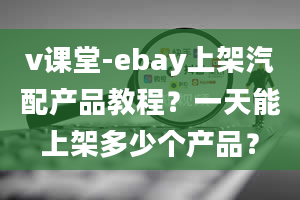 v课堂-ebay上架汽配产品教程？一天能上架多少个产品？