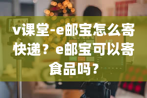 v课堂-e邮宝怎么寄快递？e邮宝可以寄食品吗？