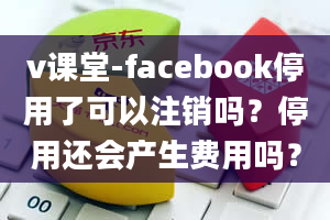 v课堂-facebook停用了可以注销吗？停用还会产生费用吗？