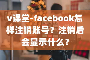 v课堂-facebook怎样注销账号？注销后会显示什么？