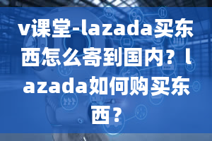 v课堂-lazada买东西怎么寄到国内？lazada如何购买东西？