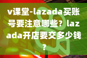 v课堂-lazada买账号要注意哪些？lazada开店要交多少钱？