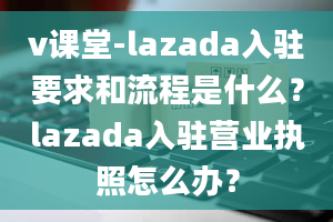 v课堂-lazada入驻要求和流程是什么？lazada入驻营业执照怎么办？