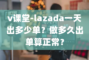 v课堂-lazada一天出多少单？做多久出单算正常？