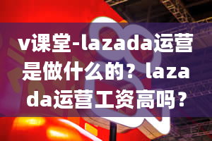 v课堂-lazada运营是做什么的？lazada运营工资高吗？