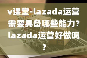 v课堂-lazada运营需要具备哪些能力？lazada运营好做吗？