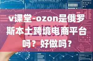 v课堂-ozon是俄罗斯本土跨境电商平台吗？好做吗？