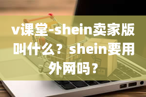 v课堂-shein卖家版叫什么？shein要用外网吗？