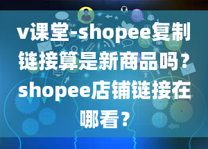 v课堂-shopee复制链接算是新商品吗？shopee店铺链接在哪看？