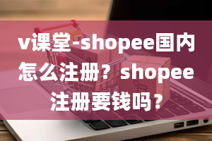 v课堂-shopee国内怎么注册？shopee注册要钱吗？