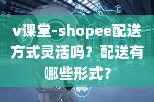 v课堂-shopee配送方式灵活吗？配送有哪些形式？