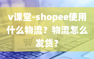 v课堂-shopee使用什么物流？物流怎么发货？