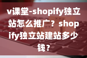 v课堂-shopify独立站怎么推广？shopify独立站建站多少钱？