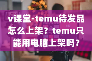 v课堂-temu待发品怎么上架？temu只能用电脑上架吗？