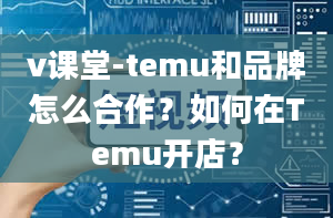 v课堂-temu和品牌怎么合作？如何在Temu开店？