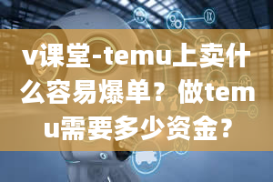 v课堂-temu上卖什么容易爆单？做temu需要多少资金？