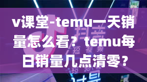 v课堂-temu一天销量怎么看？temu每日销量几点清零？