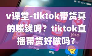 v课堂-tiktok带货真的赚钱吗？tiktok直播带货好做吗？