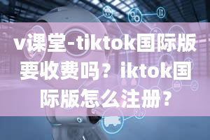 v课堂-tiktok国际版要收费吗？iktok国际版怎么注册？