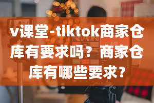 v课堂-tiktok商家仓库有要求吗？商家仓库有哪些要求？