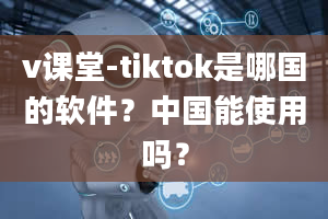 v课堂-tiktok是哪国的软件？中国能使用吗？