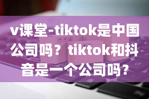 v课堂-tiktok是中国公司吗？tiktok和抖音是一个公司吗？