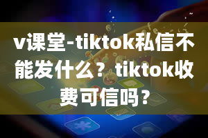 v课堂-tiktok私信不能发什么？tiktok收费可信吗？