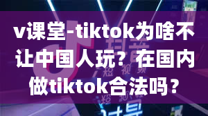 v课堂-tiktok为啥不让中国人玩？在国内做tiktok合法吗？