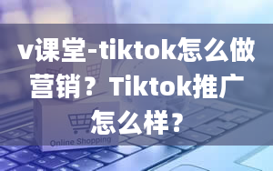 v课堂-tiktok怎么做营销？Tiktok推广怎么样？