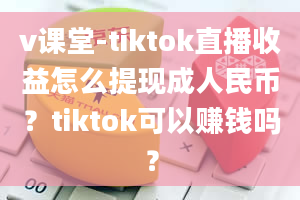 v课堂-tiktok直播收益怎么提现成人民币？tiktok可以赚钱吗？