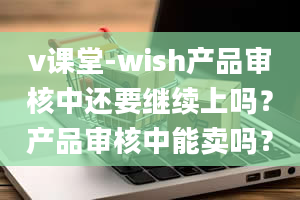 v课堂-wish产品审核中还要继续上吗？产品审核中能卖吗？