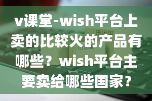 v课堂-wish平台上卖的比较火的产品有哪些？wish平台主要卖给哪些国家？