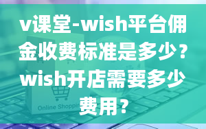 v课堂-wish平台佣金收费标准是多少？wish开店需要多少费用？