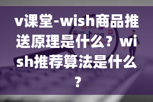 v课堂-wish商品推送原理是什么？wish推荐算法是什么？