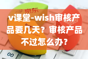 v课堂-wish审核产品要几天？审核产品不过怎么办？