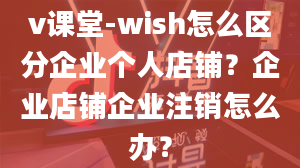 v课堂-wish怎么区分企业个人店铺？企业店铺企业注销怎么办？