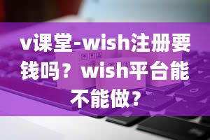 v课堂-wish注册要钱吗？wish平台能不能做？