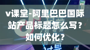 v课堂-阿里巴巴国际站产品标题怎么写？如何优化？